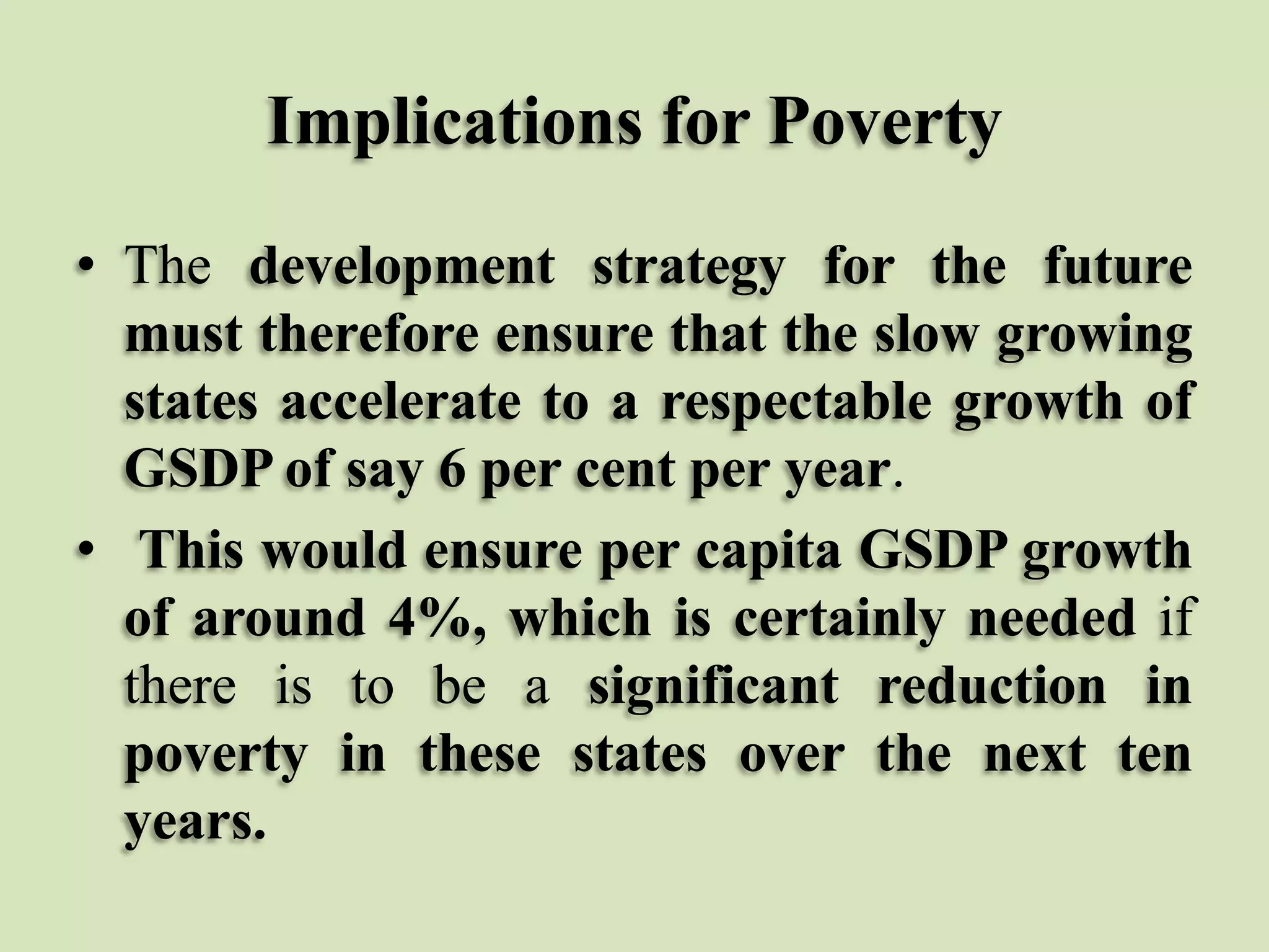 Implications for Poverty
• The development strategy for the future
must therefore ensure that the slow growing
states accelerate to a respectable growth of
GSDP of say 6 per cent per year.
• This would ensure per capita GSDP growth
of around 4%, which is certainly needed if
there is to be a significant reduction in
poverty in these states over the next ten
years.

 