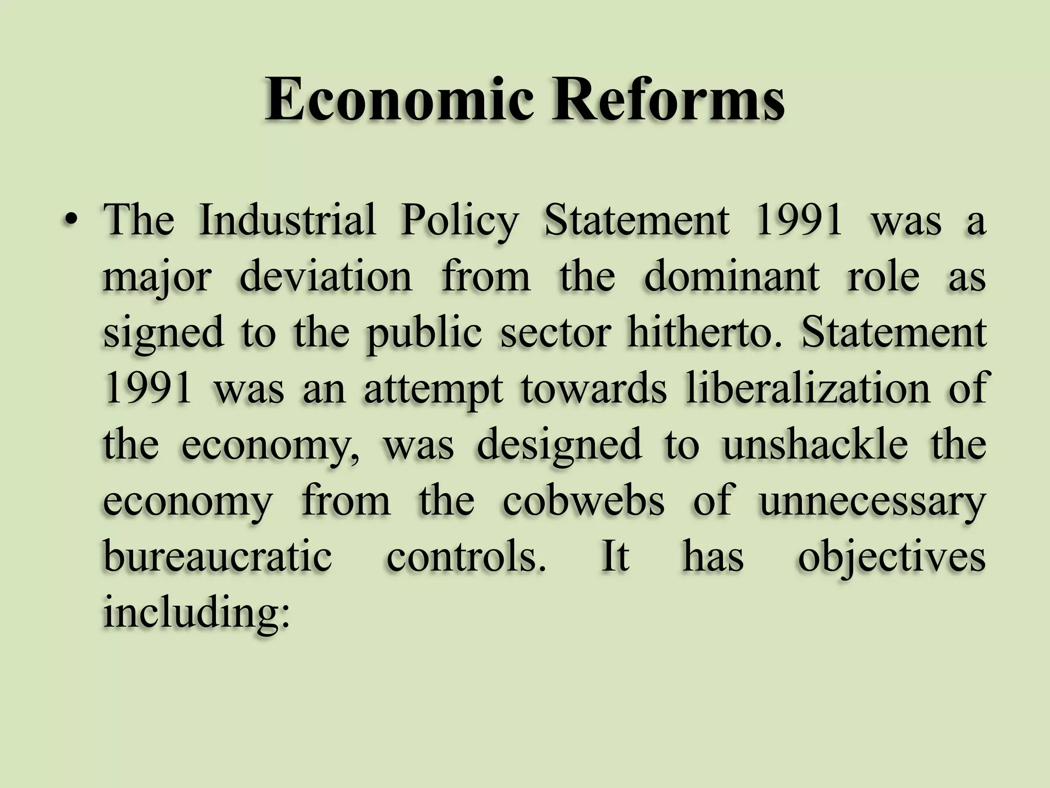 Economic Reforms
• The Industrial Policy Statement 1991 was a
major deviation from the dominant role as
signed to the public sector hitherto. Statement
1991 was an attempt towards liberalization of
the economy, was designed to unshackle the
economy from the cobwebs of unnecessary
bureaucratic controls. It has objectives
including:

 