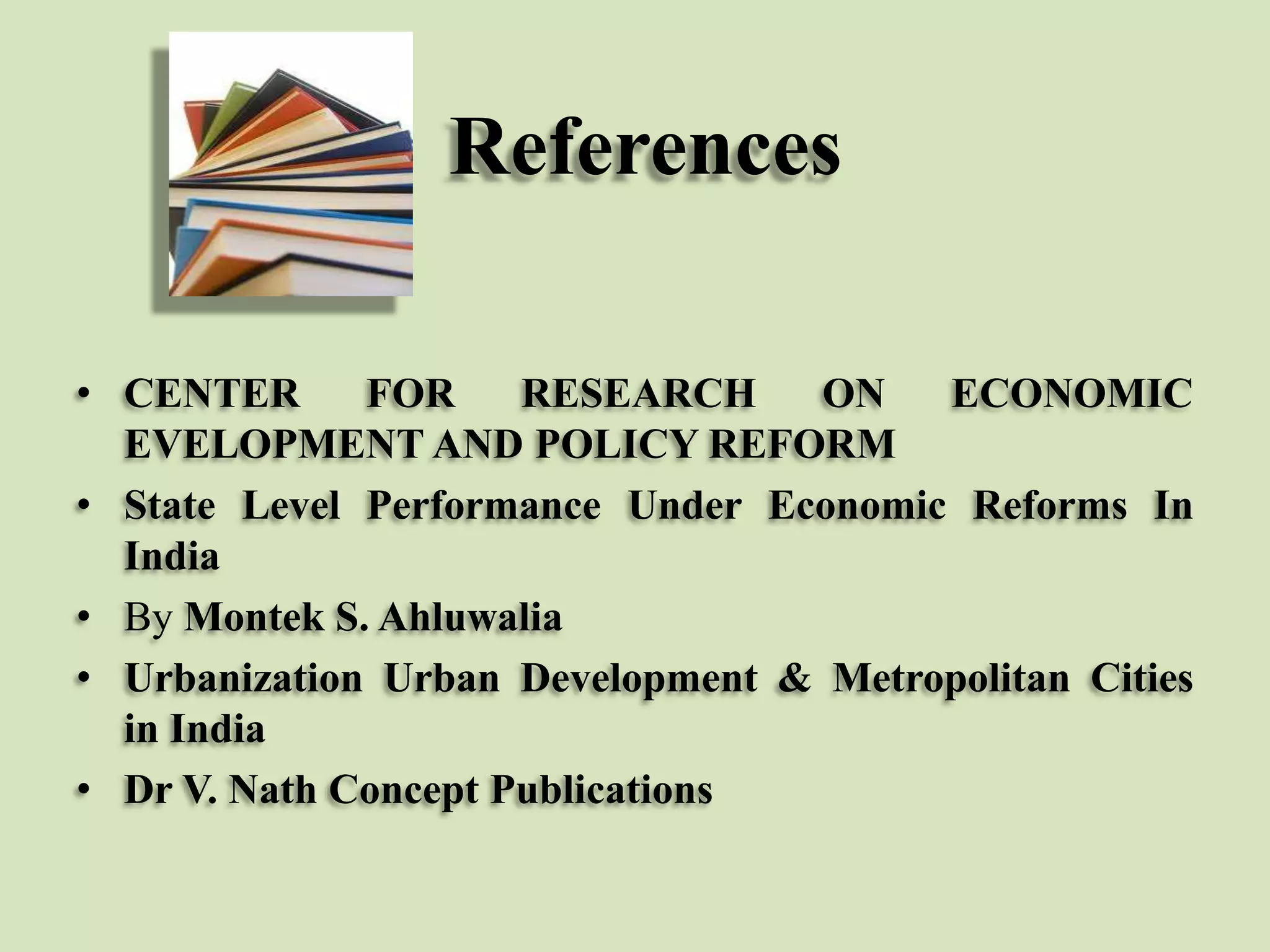 References
• CENTER
FOR
RESEARCH
ON
ECONOMIC
EVELOPMENT AND POLICY REFORM
• State Level Performance Under Economic Reforms In
India
• By Montek S. Ahluwalia
• Urbanization Urban Development & Metropolitan Cities
in India
• Dr V. Nath Concept Publications

 