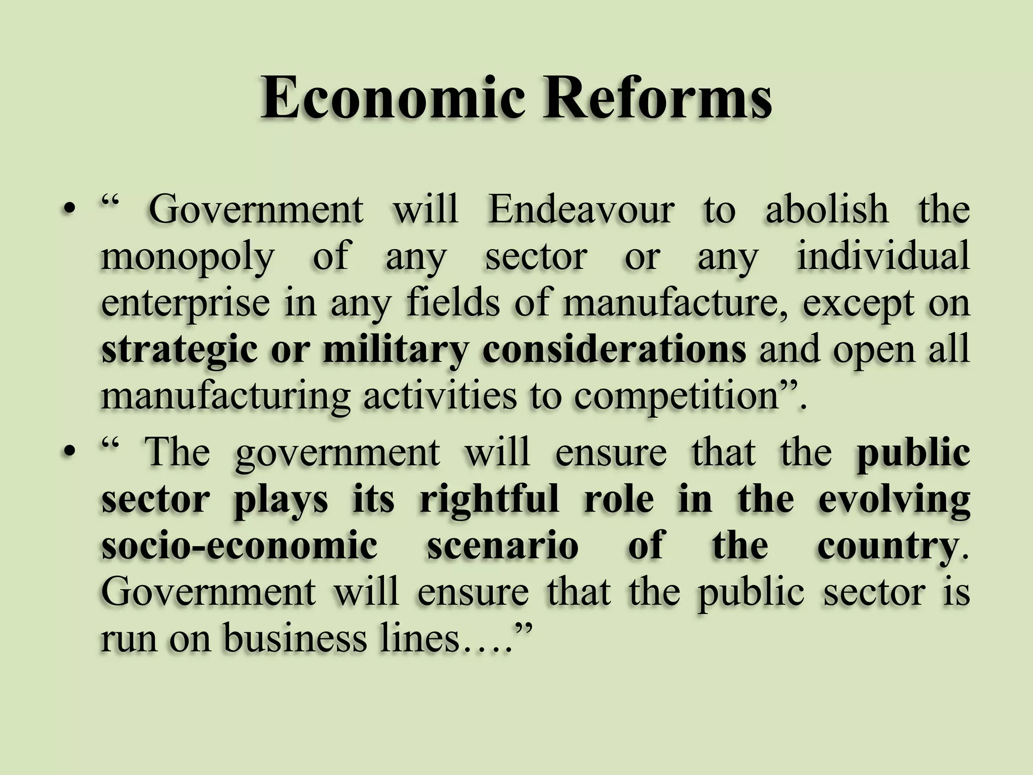 Economic Reforms
• “ Government will Endeavour to abolish the
monopoly of any sector or any individual
enterprise in any fields of manufacture, except on
strategic or military considerations and open all
manufacturing activities to competition”.
• “ The government will ensure that the public
sector plays its rightful role in the evolving
socio-economic scenario of the country.
Government will ensure that the public sector is
run on business lines….”

 