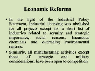 Economic Reforms
• In the light of the Industrial Policy
Statement, Industrial licensing was abolished
for all projects except for a short list of
industries related to security and strategic
importance,
social
reasons,
hazardous
chemicals and overriding environmental
reasons.
• Similarly, all manufacturing activities except
those
of
strategic
and
military
considerations, have been open to competition.

 
