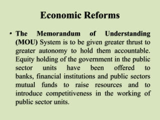 Economic Reforms
• The Memorandum of Understanding
(MOU) System is to be given greater thrust to
greater autonomy to hold them accountable.
Equity holding of the government in the public
sector units have been offered to
banks, financial institutions and public sectors
mutual funds to raise resources and to
introduce competitiveness in the working of
public sector units.

 