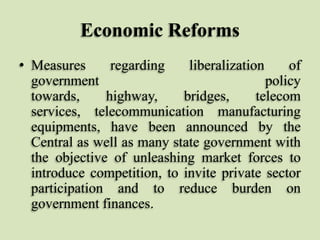 Economic Reforms
• Measures
regarding
liberalization
of
government
policy
towards,
highway,
bridges,
telecom
services, telecommunication manufacturing
equipments, have been announced by the
Central as well as many state government with
the objective of unleashing market forces to
introduce competition, to invite private sector
participation and to reduce burden on
government finances.

 