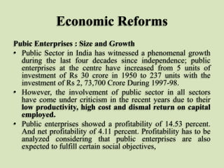 Economic Reforms
Pubic Enterprises : Size and Growth
• Public Sector in India has witnessed a phenomenal growth
during the last four decades since independence; public
enterprises at the centre have increased from 5 units of
investment of Rs 30 crore in 1950 to 237 units with the
investment of Rs 2, 73,700 Crore During 1997-98.
• However, the involvement of public sector in all sectors
have come under criticism in the recent years due to their
low productivity, high cost and dismal return on capital
employed.
• Public enterprises showed a profitability of 14.53 percent.
And net profitability of 4.11 percent. Profitability has to be
analyzed considering that public enterprises are also
expected to fulfill certain social objectives,

 