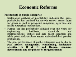Economic Reforms
Profitability of Public Enterprise
• Sector-wise analysis of profitability indicates that gross
profitability has declined for various sectors except those
for power as well as petroleum companies; agro base and
textile enterprises reported loss.
• Further the net profitability reduced over the years for
engineering,
fertilizers,
chemicals
and
pharmaceuticals, textiles and agro based industries and
while power and petroleum sectors maintained their positive
profitability.
• The poor performance of public enterprises can be due to
poor project management, overmaning, inadequate
attention to R & D and Human resources
development, and the policies of the government.

 