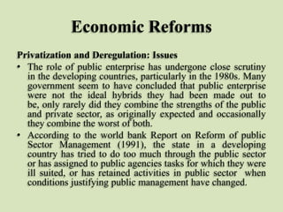 Economic Reforms
Privatization and Deregulation: Issues
• The role of public enterprise has undergone close scrutiny
in the developing countries, particularly in the 1980s. Many
government seem to have concluded that public enterprise
were not the ideal hybrids they had been made out to
be, only rarely did they combine the strengths of the public
and private sector, as originally expected and occasionally
they combine the worst of both.
• According to the world bank Report on Reform of public
Sector Management (1991), the state in a developing
country has tried to do too much through the public sector
or has assigned to public agencies tasks for which they were
ill suited, or has retained activities in public sector when
conditions justifying public management have changed.

 