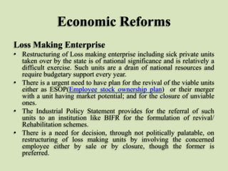 Economic Reforms
Loss Making Enterprise
• Restructuring of Loss making enterprise including sick private units
taken over by the state is of national significance and is relatively a
difficult exercise. Such units are a drain of national resources and
require budgetary support every year.
• There is a urgent need to have plan for the revival of the viable units
either as ESOP(Employee stock ownership plan) or their merger
with a unit having market potential; and for the closure of unviable
ones.
• The Industrial Policy Statement provides for the referral of such
units to an institution like BIFR for the formulation of revival/
Rehabilitation schemes.
• There is a need for decision, through not politically palatable, on
restructuring of loss making units by involving the concerned
employee either by sale or by closure, though the former is
preferred.

 