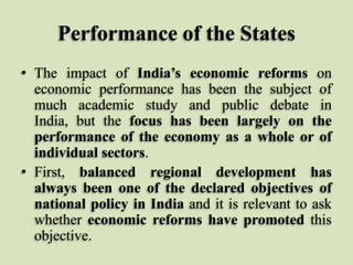 Performance of the States
• The impact of India’s economic reforms on
economic performance has been the subject of
much academic study and public debate in
India, but the focus has been largely on the
performance of the economy as a whole or of
individual sectors.
• First, balanced regional development has
always been one of the declared objectives of
national policy in India and it is relevant to ask
whether economic reforms have promoted this
objective.

 