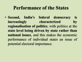 Performance of the States
• Second, India’s federal democracy is
increasingly
characterized
by
regionalisation of politics, with politics at the
state level being driven by state rather than
national issues, and this makes the economic
performance of individual states an issue of
potential electoral importance.

 