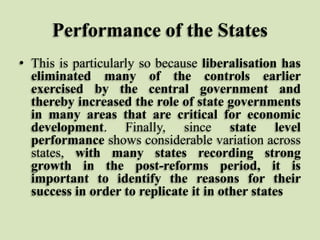 Performance of the States
• This is particularly so because liberalisation has
eliminated many of the controls earlier
exercised by the central government and
thereby increased the role of state governments
in many areas that are critical for economic
development. Finally, since state level
performance shows considerable variation across
states, with many states recording strong
growth in the post-reforms period, it is
important to identify the reasons for their
success in order to replicate it in other states

 