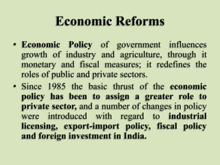 Economic Reforms
• Economic Policy of government influences
growth of industry and agriculture, through it
monetary and fiscal measures; it redefines the
roles of public and private sectors.
• Since 1985 the basic thrust of the economic
policy has been to assign a greater role to
private sector, and a number of changes in policy
were introduced with regard to industrial
licensing, export-import policy, fiscal policy
and foreign investment in India.

 