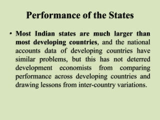 Performance of the States
• Most Indian states are much larger than
most developing countries, and the national
accounts data of developing countries have
similar problems, but this has not deterred
development economists from comparing
performance across developing countries and
drawing lessons from inter-country variations.

 