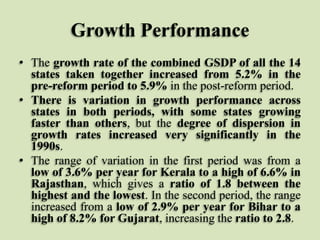 Growth Performance
• The growth rate of the combined GSDP of all the 14
states taken together increased from 5.2% in the
pre-reform period to 5.9% in the post-reform period.
• There is variation in growth performance across
states in both periods, with some states growing
faster than others, but the degree of dispersion in
growth rates increased very significantly in the
1990s.
• The range of variation in the first period was from a
low of 3.6% per year for Kerala to a high of 6.6% in
Rajasthan, which gives a ratio of 1.8 between the
highest and the lowest. In the second period, the range
increased from a low of 2.9% per year for Bihar to a
high of 8.2% for Gujarat, increasing the ratio to 2.8.

 