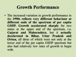 Growth Performance
• The increased variation in growth performance in
the 1990s reflects very different behaviour at
different ends of the spectrum of per capita
GSDP. Growth accelerated sharply for two
states at the upper end of the spectrum, i.e.
Gujarat and Maharashtra, but it actually
decelerated in Bihar, Uttar Pradesh and
Orissa, all three of which were not only at the
lower end of the per capita GSDP spectrum but
also had relatively low rates of growth to begin
with.

 
