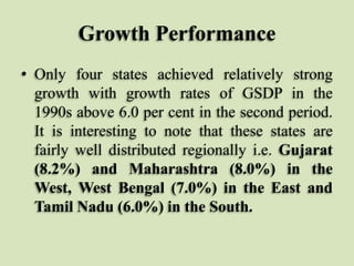 Growth Performance
• Only four states achieved relatively strong
growth with growth rates of GSDP in the
1990s above 6.0 per cent in the second period.
It is interesting to note that these states are
fairly well distributed regionally i.e. Gujarat
(8.2%) and Maharashtra (8.0%) in the
West, West Bengal (7.0%) in the East and
Tamil Nadu (6.0%) in the South.

 