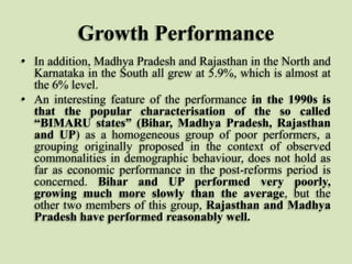 Growth Performance
• In addition, Madhya Pradesh and Rajasthan in the North and
Karnataka in the South all grew at 5.9%, which is almost at
the 6% level.
• An interesting feature of the performance in the 1990s is
that the popular characterisation of the so called
“BIMARU states” (Bihar, Madhya Pradesh, Rajasthan
and UP) as a homogeneous group of poor performers, a
grouping originally proposed in the context of observed
commonalities in demographic behaviour, does not hold as
far as economic performance in the post-reforms period is
concerned. Bihar and UP performed very poorly,
growing much more slowly than the average, but the
other two members of this group, Rajasthan and Madhya
Pradesh have performed reasonably well.

 