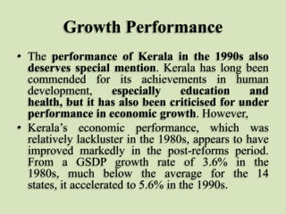 Growth Performance
• The performance of Kerala in the 1990s also
deserves special mention. Kerala has long been
commended for its achievements in human
development,
especially
education
and
health, but it has also been criticised for under
performance in economic growth. However,
• Kerala‟s economic performance, which was
relatively lackluster in the 1980s, appears to have
improved markedly in the post-reforms period.
From a GSDP growth rate of 3.6% in the
1980s, much below the average for the 14
states, it accelerated to 5.6% in the 1990s.

 