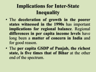 Implications for Inter-State
Inequality
• The deceleration of growth in the poorer
states witnessed in the 1990s has important
implications for regional balance. Regional
differences in per capita income levels have
long been a matter of concern in India and
for good reason.
• The per capita GSDP of Punjab, the richest
state, is five times that of Bihar at the other
end of the spectrum.

 