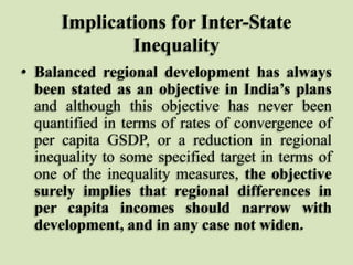Implications for Inter-State
Inequality
• Balanced regional development has always
been stated as an objective in India’s plans
and although this objective has never been
quantified in terms of rates of convergence of
per capita GSDP, or a reduction in regional
inequality to some specified target in terms of
one of the inequality measures, the objective
surely implies that regional differences in
per capita incomes should narrow with
development, and in any case not widen.

 