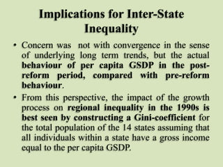 Implications for Inter-State
Inequality
• Concern was not with convergence in the sense
of underlying long term trends, but the actual
behaviour of per capita GSDP in the postreform period, compared with pre-reform
behaviour.
• From this perspective, the impact of the growth
process on regional inequality in the 1990s is
best seen by constructing a Gini-coefficient for
the total population of the 14 states assuming that
all individuals within a state have a gross income
equal to the per capita GSDP.

 