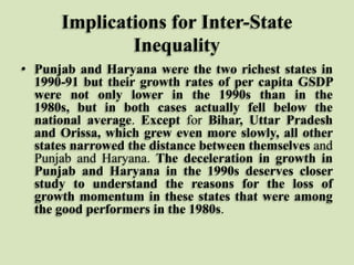 Implications for Inter-State
Inequality
• Punjab and Haryana were the two richest states in
1990-91 but their growth rates of per capita GSDP
were not only lower in the 1990s than in the
1980s, but in both cases actually fell below the
national average. Except for Bihar, Uttar Pradesh
and Orissa, which grew even more slowly, all other
states narrowed the distance between themselves and
Punjab and Haryana. The deceleration in growth in
Punjab and Haryana in the 1990s deserves closer
study to understand the reasons for the loss of
growth momentum in these states that were among
the good performers in the 1980s.

 