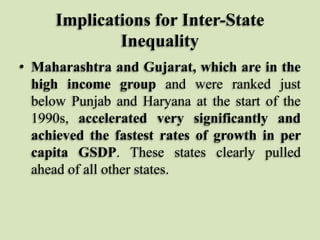 Implications for Inter-State
Inequality
• Maharashtra and Gujarat, which are in the
high income group and were ranked just
below Punjab and Haryana at the start of the
1990s, accelerated very significantly and
achieved the fastest rates of growth in per
capita GSDP. These states clearly pulled
ahead of all other states.

 