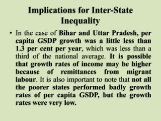 Implications for Inter-State
Inequality
• In the case of Bihar and Uttar Pradesh, per
capita GSDP growth was a little less than
1.3 per cent per year, which was less than a
third of the national average. It is possible
that growth rates of income may be higher
because of remittances from migrant
labour. It is also important to note that not all
the poorer states performed badly growth
rates of per capita GSDP, but the growth
rates were very low.

 
