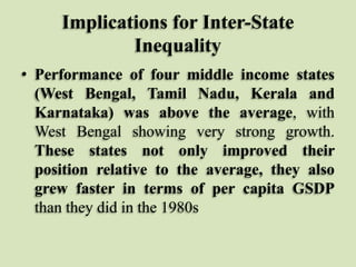 Implications for Inter-State
Inequality
• Performance of four middle income states
(West Bengal, Tamil Nadu, Kerala and
Karnataka) was above the average, with
West Bengal showing very strong growth.
These states not only improved their
position relative to the average, they also
grew faster in terms of per capita GSDP
than they did in the 1980s

 