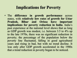 Implications for Poverty
• The difference in growth performance across
states, with relatively low rates of growth for Uttar
Pradesh, Bihar and Orissa have important
implications for poverty reduction in India. India‟s
past experience at the national level shows that as long
as GDP growth was modest, i.e. between 3.5 to 4% up
to the late 1970s, there was no significant reduction in
poverty; the percentage of the population below the
poverty line fluctuated, falling in good agricultural
years and rising in bad, but with no trend decline. It
was only after GDP growth accelerated in the 1980s
that a trend reduction in poverty began to be noticed.

 