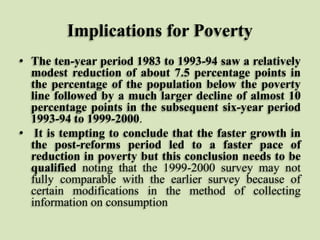 Implications for Poverty
• The ten-year period 1983 to 1993-94 saw a relatively
modest reduction of about 7.5 percentage points in
the percentage of the population below the poverty
line followed by a much larger decline of almost 10
percentage points in the subsequent six-year period
1993-94 to 1999-2000.
• It is tempting to conclude that the faster growth in
the post-reforms period led to a faster pace of
reduction in poverty but this conclusion needs to be
qualified noting that the 1999-2000 survey may not
fully comparable with the earlier survey because of
certain modifications in the method of collecting
information on consumption

 