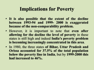 Implications for Poverty
• It is also possible that the extent of the decline
between 1993-94 and 1999- 2000 is exaggerated
because of the non-comparability problem.
• However, it is important to note that even after
allowing for the decline the level of poverty in these
states is still high and indeed India’s poverty problem
is becoming increasingly concentrated in this area.
• In 1980, the three states of Bihar, Uttar Pradesh and
Orissa accounted for 37.5% of the total population
below the poverty line in India, but by 1999-2000 this
had increased to 46%.

 