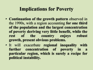 Implications for Poverty
• Continuation of the growth pattern observed in
the 1990s, with a region accounting for one third
of the population and the largest concentration
of poverty deriving very little benefit, while the
rest
of
the
country
enjoys
robust
growth, present obvious problems.
• It will exacerbate regional inequality with
further concentration of poverty in a
particular region, which is surely a recipe for
political instability.

 