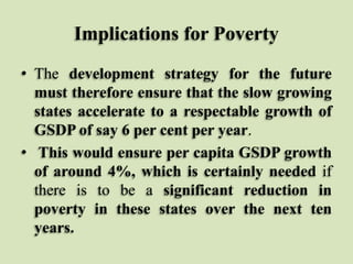 Implications for Poverty
• The development strategy for the future
must therefore ensure that the slow growing
states accelerate to a respectable growth of
GSDP of say 6 per cent per year.
• This would ensure per capita GSDP growth
of around 4%, which is certainly needed if
there is to be a significant reduction in
poverty in these states over the next ten
years.

 