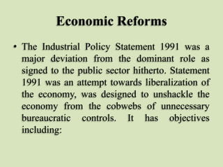 Economic Reforms
• The Industrial Policy Statement 1991 was a
major deviation from the dominant role as
signed to the public sector hitherto. Statement
1991 was an attempt towards liberalization of
the economy, was designed to unshackle the
economy from the cobwebs of unnecessary
bureaucratic controls. It has objectives
including:

 