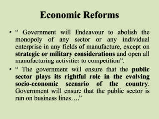 Economic Reforms
• “ Government will Endeavour to abolish the
monopoly of any sector or any individual
enterprise in any fields of manufacture, except on
strategic or military considerations and open all
manufacturing activities to competition”.
• “ The government will ensure that the public
sector plays its rightful role in the evolving
socio-economic scenario of the country.
Government will ensure that the public sector is
run on business lines….”

 