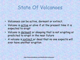 State Of Volcanoes
• Volcanoes can be active, dormant or extinct.
• Volcano is active or alive if at the present time it is
expected to erupt
• Volcano is dormant or sleeping that is not erupting or
predicted to erupt in the near future
• A volcano is extinct or dead that no one expects will
ever have another eruption
http://www.basicplanet.com/classification-volcanoes/
 