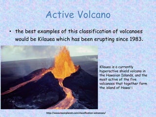Active Volcano
• the best examples of this classification of volcanoes
would be Kilauea which has been erupting since 1983.
http://www.basicplanet.com/classification-volcanoes/
Kīlauea is a currently
hyperactive shield volcano in
the Hawaiian Islands, and the
most active of the five
volcanoes that together form
the island of Hawaiʻi
 