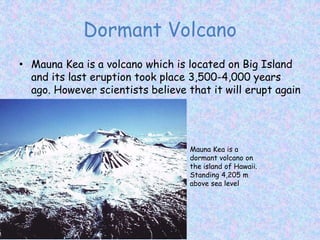 Dormant Volcano
• Mauna Kea is a volcano which is located on Big Island
and its last eruption took place 3,500-4,000 years
ago. However scientists believe that it will erupt again
Mauna Kea is a
dormant volcano on
the island of Hawaii.
Standing 4,205 m
above sea level
 