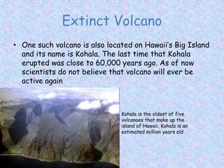 Extinct Volcano
• One such volcano is also located on Hawaii’s Big Island
and its name is Kohala. The last time that Kohala
erupted was close to 60,000 years ago. As of now
scientists do not believe that volcano will ever be
active again
Kohala is the oldest of five
volcanoes that make up the
island of Hawaii. Kohala is an
estimated million years old
 