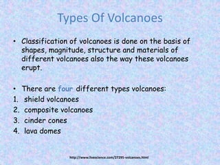 Types Of Volcanoes
• Classification of volcanoes is done on the basis of
shapes, magnitude, structure and materials of
different volcanoes also the way these volcanoes
erupt.
• There are four different types volcanoes:
1. shield volcanoes
2. composite volcanoes
3. cinder cones
4. lava domes
http://www.livescience.com/27295-volcanoes.html
 