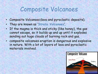 Composite Volcanoes
• Composite Volcanoes (lava and pyroclastic deposits).
• They are known as ‘Strato Volcanoes’.
• If the magma is thick and sticky (like honey), the gas
cannot escape, so it builds up and up until it explodes
sending out huge clouds of burning rock and gas.
• composite volcanoes eruption is dangerous and explosive
in nature. With a lot of layers of lava and pyroclastic
materials involved.
 