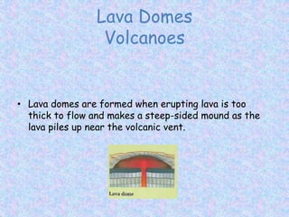 Lava Domes
Volcanoes
• Lava domes are formed when erupting lava is too
thick to flow and makes a steep-sided mound as the
lava piles up near the volcanic vent.
 