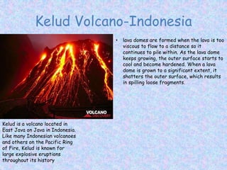 Kelud Volcano-Indonesia
Kelud is a volcano located in
East Java on Java in Indonesia.
Like many Indonesian volcanoes
and others on the Pacific Ring
of Fire, Kelud is known for
large explosive eruptions
throughout its history
• lava domes are formed when the lava is too
viscous to flow to a distance so it
continues to pile within. As the lava dome
keeps growing, the outer surface starts to
cool and become hardened. When a lava
dome is grown to a significant extent, it
shatters the outer surface, which results
in spilling loose fragments.
 