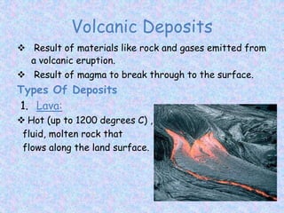 Volcanic Deposits
 Result of materials like rock and gases emitted from
a volcanic eruption.
 Result of magma to break through to the surface.
Types Of Deposits
1. Lava:
 Hot (up to 1200 degrees C) ,
fluid, molten rock that
flows along the land surface.
 