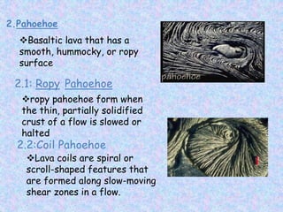 2.Pahoehoe
Basaltic lava that has a
smooth, hummocky, or ropy
surface
2.1: Ropy Pahoehoe
ropy pahoehoe form when
the thin, partially solidified
crust of a flow is slowed or
halted
2.2:Coil Pahoehoe
Lava coils are spiral or
scroll-shaped features that
are formed along slow-moving
shear zones in a flow.
 
