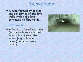 3:Lava tube:
 A tube formed by cooling
and solidifying of the lava
walls while fluid lava
continued to flow inside.
3.1:Pillows:
 A form of closed lava tube
(with a bulbous end) that
when a lava flows into
water (e.g., a lake or
ocean) and cools very
rapidly
 
