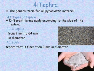 4:Tephra
 The general term for all pyroclastic material.
 Different terms apply according to the size of the
tephra.
4.1.1: Lapilli:
from 2 mm to 64 mm
in diameter
4.1.2:Ash
tephra that is finer than 2 mm in diameter
4.1:Types of tephra
 