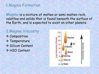 1.Magma Formation
Magma is a mixture of molten or semi-molten rock,
volatiles and solids that is found beneath the surface of
the Earth, and is expected to exist on other planets.
2.Magma Viscosity
 Composition
 Temperature
 Silicon Content
 H2O Content
 
