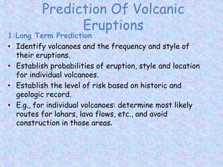 Prediction Of Volcanic
Eruptions
1:Long Term Prediction
• Identify volcanoes and the frequency and style of
their eruptions.
• Establish probabilities of eruption, style and location
for individual volcanoes.
• Establish the level of risk based on historic and
geologic record.
• E.g., for individual volcanoes: determine most likely
routes for lahars, lava flows, etc., and avoid
construction in those areas.
 