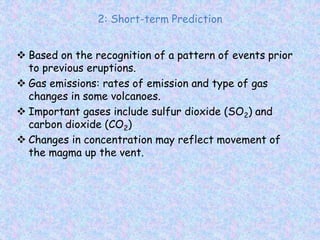 2: Short-term Prediction
 Based on the recognition of a pattern of events prior
to previous eruptions.
 Gas emissions: rates of emission and type of gas
changes in some volcanoes.
 Important gases include sulfur dioxide (SO2) and
carbon dioxide (CO2)
 Changes in concentration may reflect movement of
the magma up the vent.
 